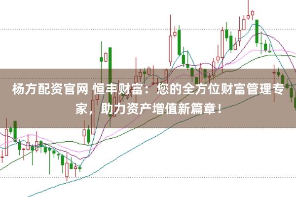 杨方配资官网 恒丰财富：您的全方位财富管理专家，助力资产增值新篇章！