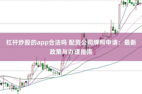 杠杆炒股的app合法吗 配资公司牌照申请：最新政策与办理指南