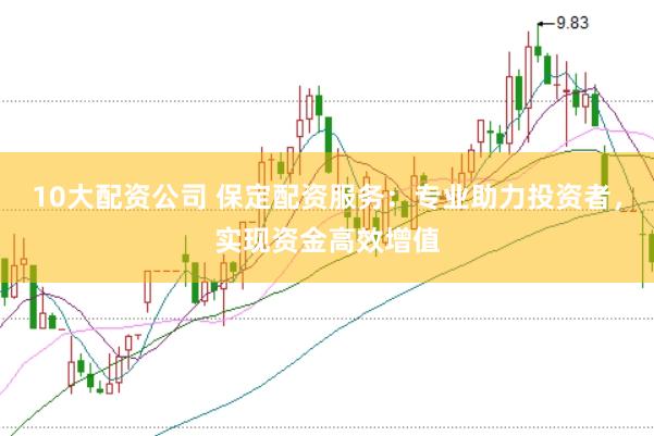 10大配资公司 保定配资服务：专业助力投资者，实现资金高效增值