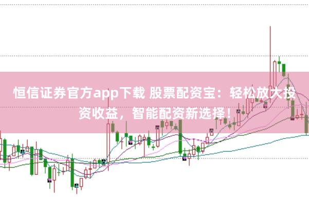 恒信证券官方app下载 股票配资宝：轻松放大投资收益，智能配资新选择！