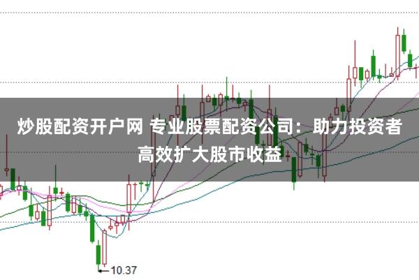 炒股配资开户网 专业股票配资公司：助力投资者高效扩大股市收益