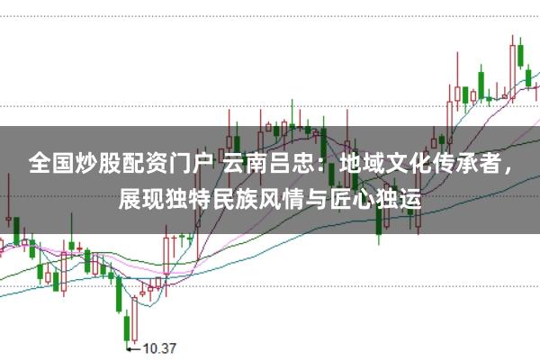 全国炒股配资门户 云南吕忠：地域文化传承者，展现独特民族风情与匠心独运