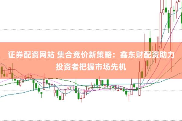 证券配资网站 集合竞价新策略：鑫东财配资助力投资者把握市场先机