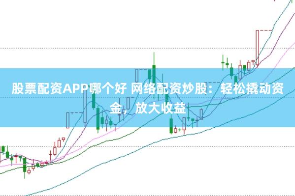 股票配资APP哪个好 网络配资炒股：轻松撬动资金，放大收益