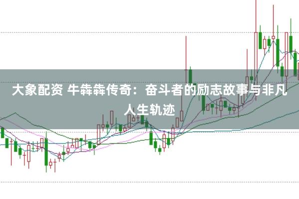 大象配资 牛犇犇传奇：奋斗者的励志故事与非凡人生轨迹