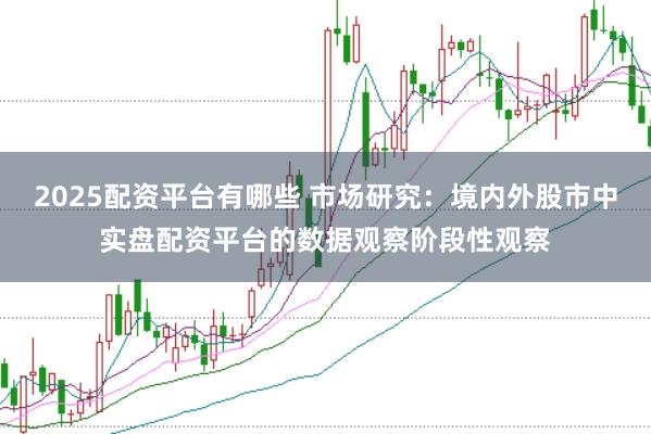 2025配资平台有哪些 市场研究：境内外股市中实盘配资平台的数据观察阶段性观察