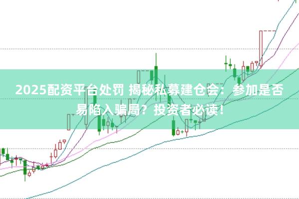 2025配资平台处罚 揭秘私募建仓会：参加是否易陷入骗局？投资者必读！