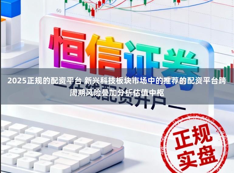 2025正规的配资平台 新兴科技板块市场中的推荐的配资平台跨周期风险叠加分析估值中枢