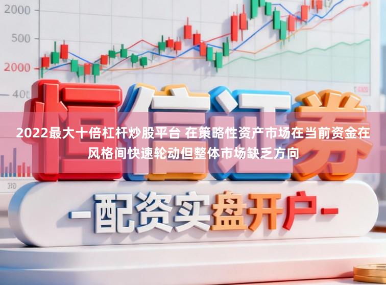 2022最大十倍杠杆炒股平台 在策略性资产市场在当前资金在风格间快速轮动但整体市场缺乏方向