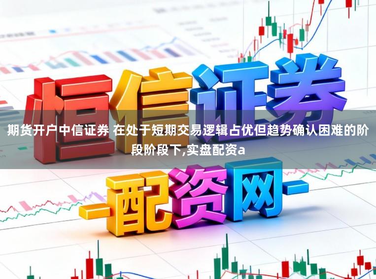 期货开户中信证券 在处于短期交易逻辑占优但趋势确认困难的阶段阶段下,实盘配资a