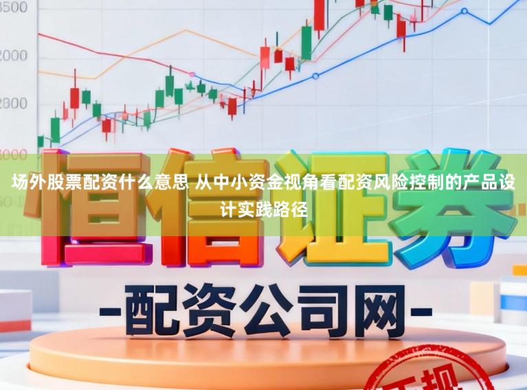 场外股票配资什么意思 从中小资金视角看配资风险控制的产品设计实践路径