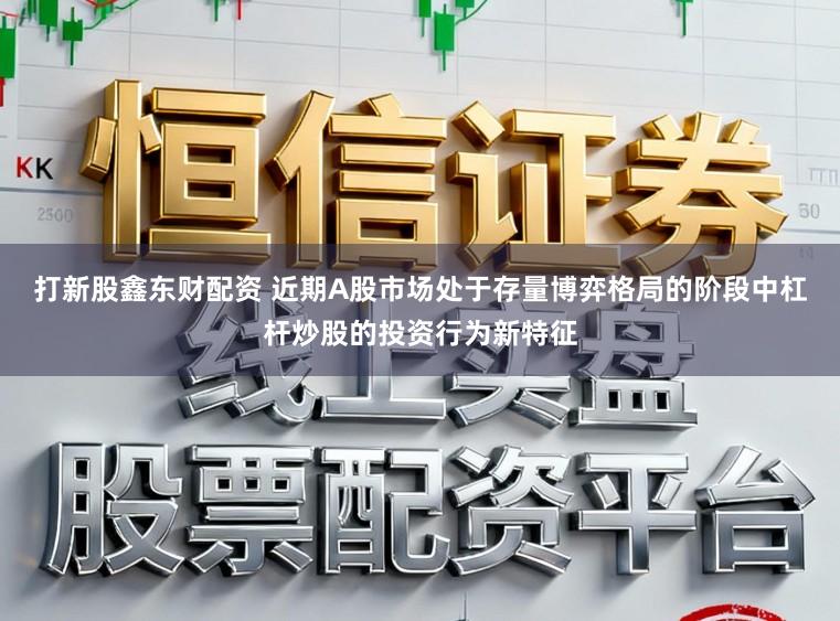打新股鑫东财配资 近期A股市场处于存量博弈格局的阶段中杠杆炒股的投资行为新特征